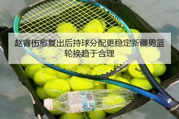 赵睿伤愈复出后持球分配更稳定新疆男篮轮换趋于合理
